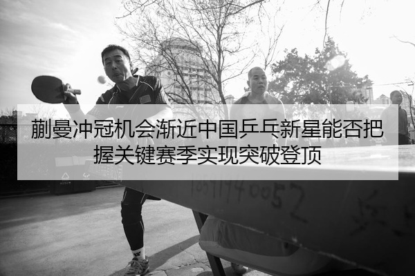 蒯曼冲冠机会渐近中国乒乓新星能否把握关键赛季实现突破登顶