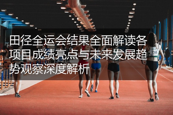田径全运会结果全面解读各项目成绩亮点与未来发展趋势观察深度解析