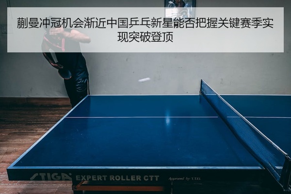蒯曼冲冠机会渐近中国乒乓新星能否把握关键赛季实现突破登顶