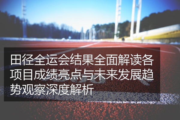 田径全运会结果全面解读各项目成绩亮点与未来发展趋势观察深度解析
