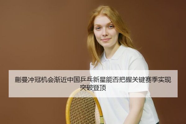 蒯曼冲冠机会渐近中国乒乓新星能否把握关键赛季实现突破登顶