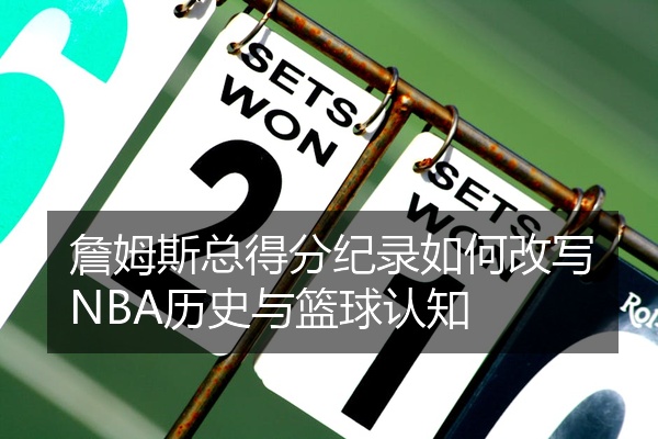 詹姆斯总得分纪录如何改写NBA历史与篮球认知