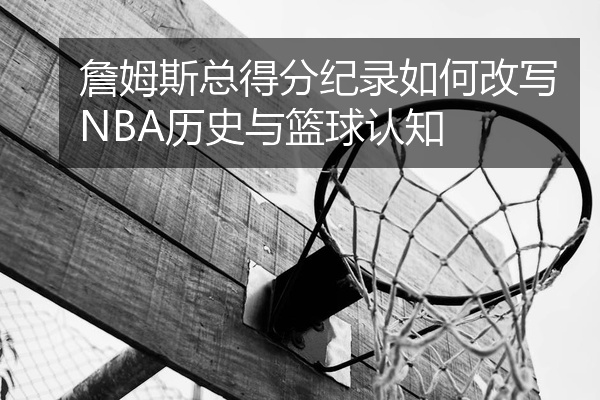 詹姆斯总得分纪录如何改写NBA历史与篮球认知