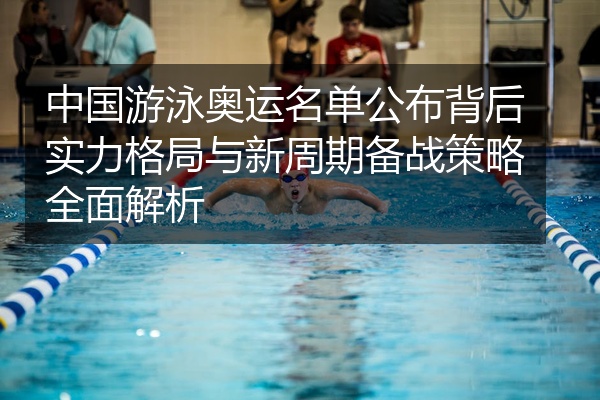 中国游泳奥运名单公布背后实力格局与新周期备战策略全面解析
