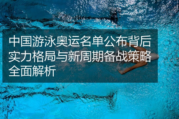 中国游泳奥运名单公布背后实力格局与新周期备战策略全面解析