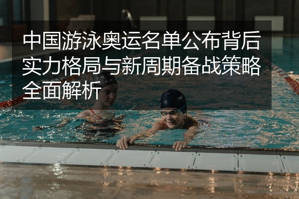 中国游泳奥运名单公布背后实力格局与新周期备战策略全面解析