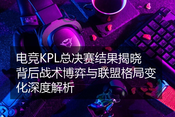 电竞KPL总决赛结果揭晓背后战术博弈与联盟格局变化深度解析