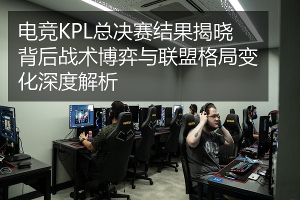 电竞KPL总决赛结果揭晓背后战术博弈与联盟格局变化深度解析