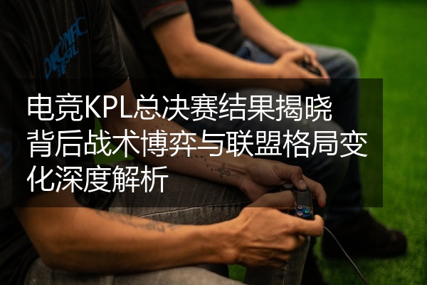 电竞KPL总决赛结果揭晓背后战术博弈与联盟格局变化深度解析