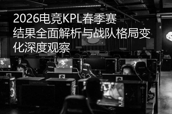 2026电竞KPL春季赛结果全面解析与战队格局变化深度观察