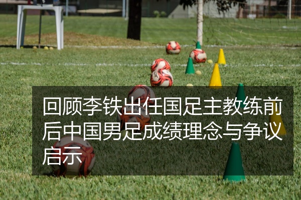 回顾李铁出任国足主教练前后中国男足成绩理念与争议启示