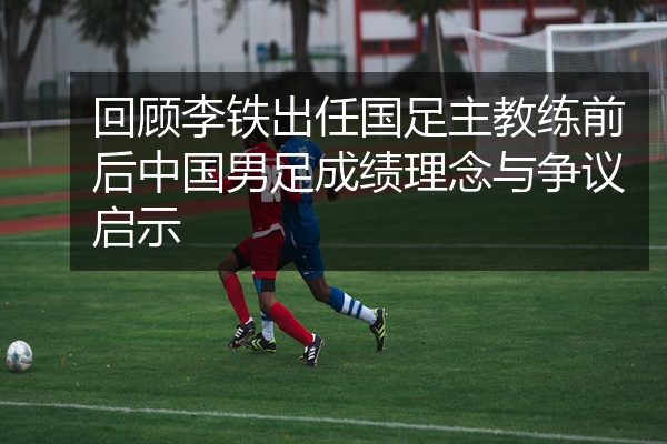 回顾李铁出任国足主教练前后中国男足成绩理念与争议启示