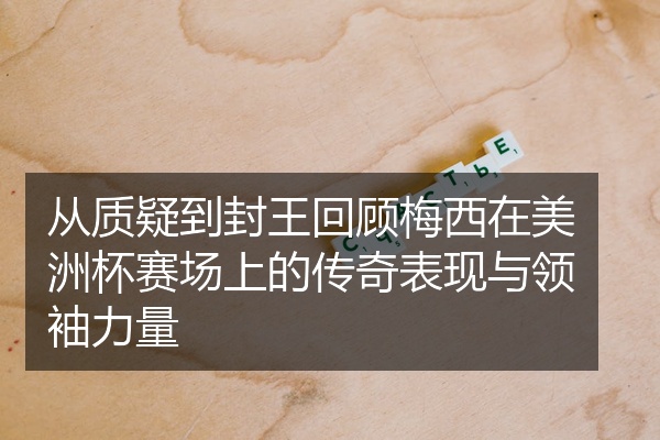 从质疑到封王回顾梅西在美洲杯赛场上的传奇表现与领袖力量