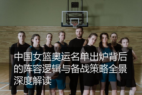 中国女篮奥运名单出炉背后的阵容逻辑与备战策略全景深度解读