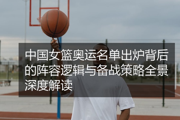 中国女篮奥运名单出炉背后的阵容逻辑与备战策略全景深度解读