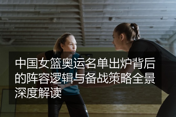 中国女篮奥运名单出炉背后的阵容逻辑与备战策略全景深度解读