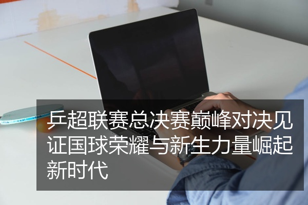 乒超联赛总决赛巅峰对决见证国球荣耀与新生力量崛起新时代