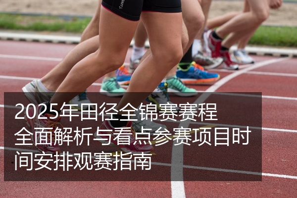 2025年田径全锦赛赛程全面解析与看点参赛项目时间安排观赛指南